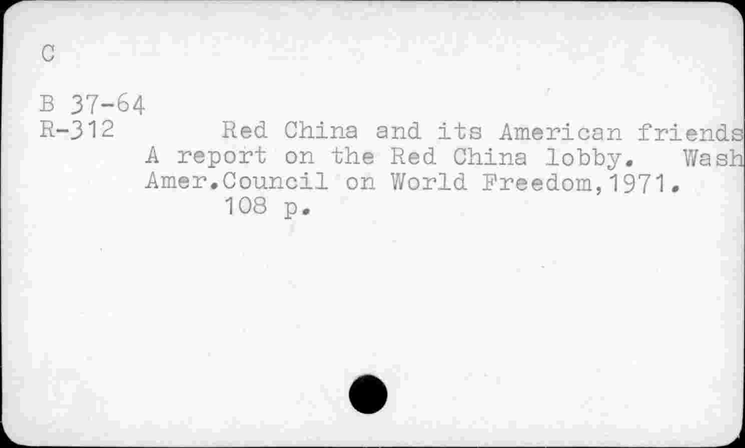 ﻿B 37-64
R-312	Red China and its American friends
A report on the Red China lobby. Wash Amer.Council on World Freedom,1971.
108 p.